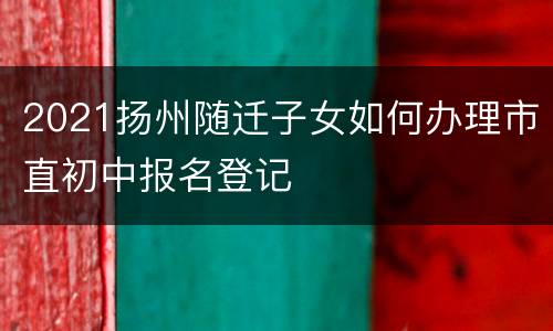 2021扬州随迁子女如何办理市直初中报名登记