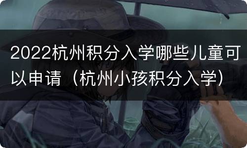 2022杭州积分入学哪些儿童可以申请（杭州小孩积分入学）