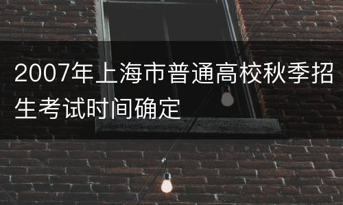 2007年上海市普通高校秋季招生考试时间确定