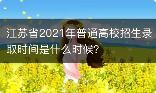 江苏省2021年普通高校招生录取时间是什么时候？