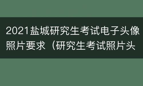 2021盐城研究生考试电子头像照片要求（研究生考试照片头发要求）