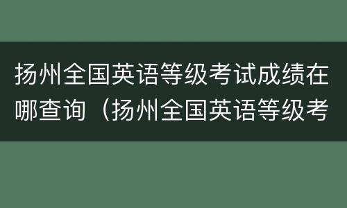 扬州全国英语等级考试成绩在哪查询（扬州全国英语等级考试成绩在哪查询啊）