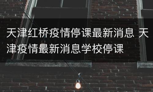 天津红桥疫情停课最新消息 天津疫情最新消息学校停课