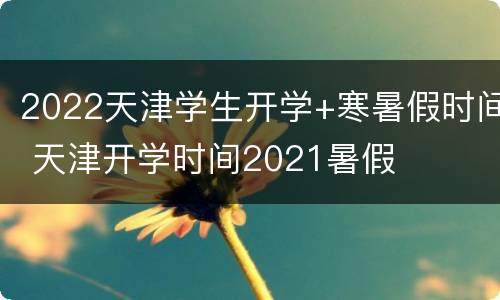 2022天津学生开学+寒暑假时间 天津开学时间2021暑假