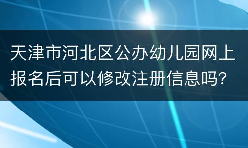 天津市河北区公办幼儿园网上报名后可以修改注册信息吗？在哪改？