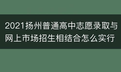 2021扬州普通高中志愿录取与网上市场招生相结合怎么实行