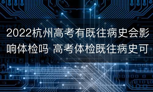 2022杭州高考有既往病史会影响体检吗 高考体检既往病史可以修改吗