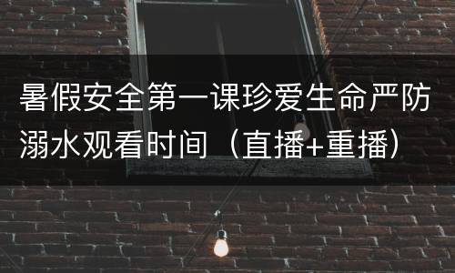 暑假安全第一课珍爱生命严防溺水观看时间（直播+重播）