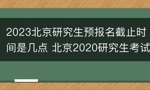 2023北京研究生预报名截止时间是几点 北京2020研究生考试具体时间