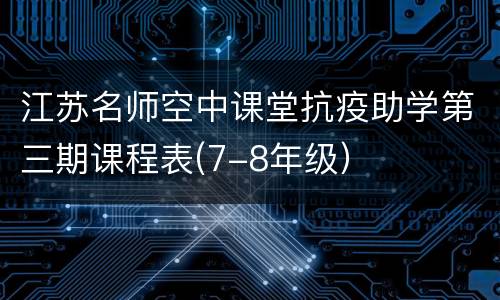 江苏名师空中课堂抗疫助学第三期课程表(7-8年级）