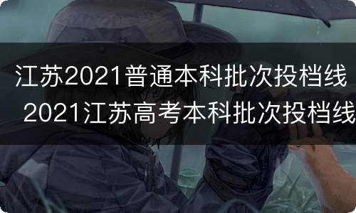 江苏2021普通本科批次投档线 2021江苏高考本科批次投档线