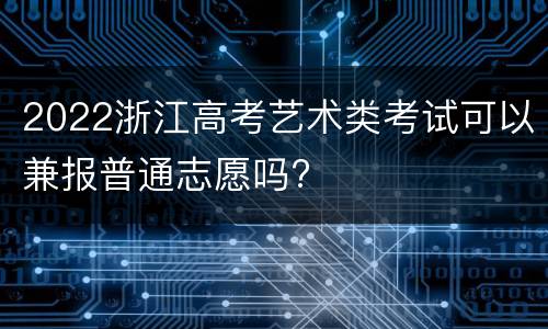 2022浙江高考艺术类考试可以兼报普通志愿吗?