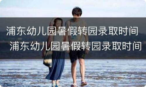 浦东幼儿园暑假转园录取时间 浦东幼儿园暑假转园录取时间安排