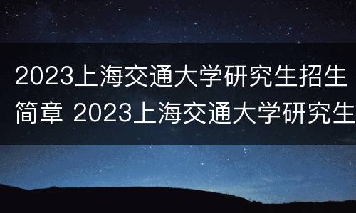 2023上海交通大学研究生招生简章 2023上海交通大学研究生招生简章电话