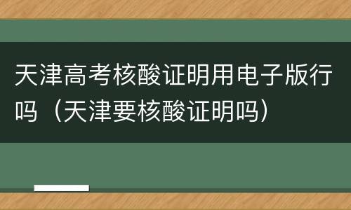 天津高考核酸证明用电子版行吗（天津要核酸证明吗）