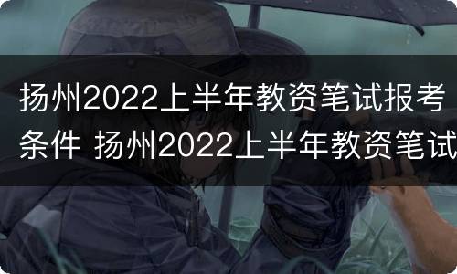 扬州2022上半年教资笔试报考条件 扬州2022上半年教资笔试报考条件及时间