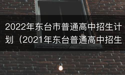 2022年东台市普通高中招生计划（2021年东台普通高中招生人数）