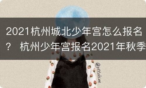 2021杭州城北少年宫怎么报名？ 杭州少年宫报名2021年秋季报名时间