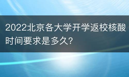 2022北京各大学开学返校核酸时间要求是多久？