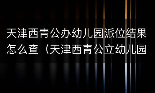 天津西青公办幼儿园派位结果怎么查（天津西青公立幼儿园有哪些）