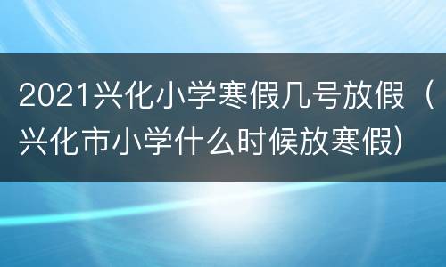 2021兴化小学寒假几号放假（兴化市小学什么时候放寒假）