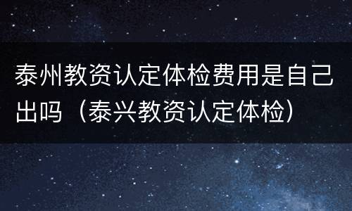 泰州教资认定体检费用是自己出吗（泰兴教资认定体检）