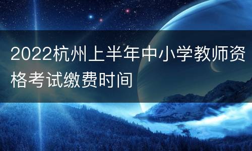 2022杭州上半年中小学教师资格考试缴费时间