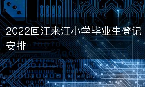 2022回江来江小学毕业生登记安排