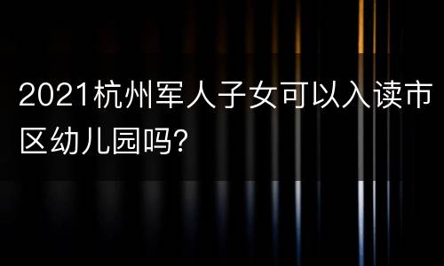 2021杭州军人子女可以入读市区幼儿园吗？