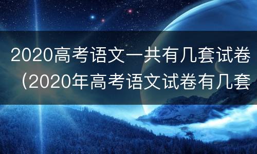 2020高考语文一共有几套试卷（2020年高考语文试卷有几套）