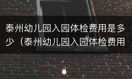 泰州幼儿园入园体检费用是多少（泰州幼儿园入园体检费用是多少钱一次）