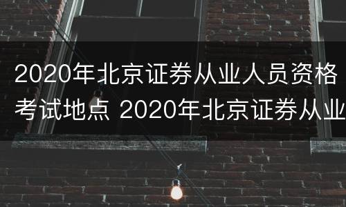 2020年北京证券从业人员资格考试地点 2020年北京证券从业人员资格考试地点在哪