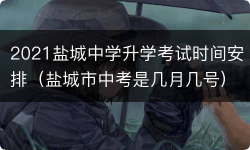 2021盐城中学升学考试时间安排（盐城市中考是几月几号）