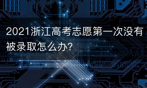 2021浙江高考志愿第一次没有被录取怎么办？