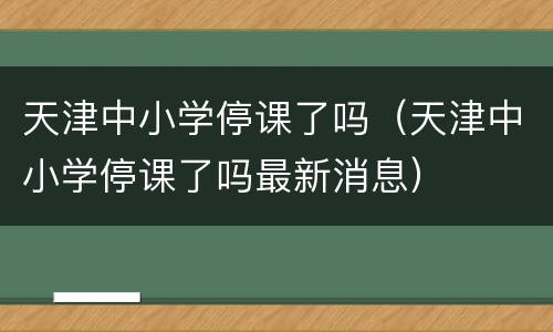 天津中小学停课了吗（天津中小学停课了吗最新消息）