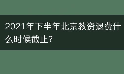 2021年下半年北京教资退费什么时候截止？