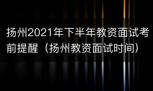 扬州2021年下半年教资面试考前提醒（扬州教资面试时间）