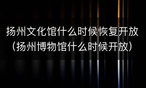 扬州文化馆什么时候恢复开放（扬州博物馆什么时候开放）