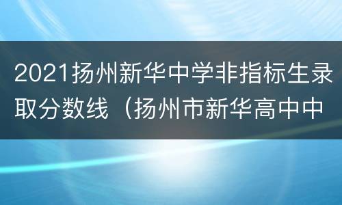 2021扬州新华中学非指标生录取分数线（扬州市新华高中中考录取分数线）