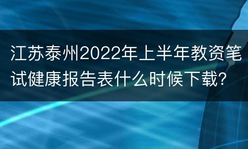 江苏泰州2022年上半年教资笔试健康报告表什么时候下载？