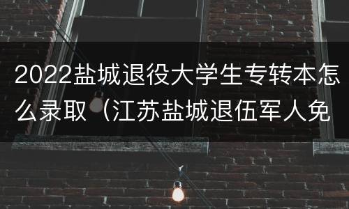 2022盐城退役大学生专转本怎么录取（江苏盐城退伍军人免费上大专）