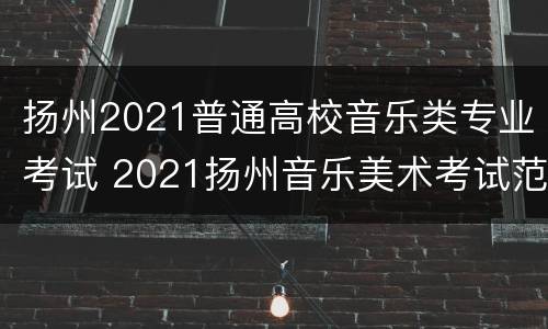 扬州2021普通高校音乐类专业考试 2021扬州音乐美术考试范围