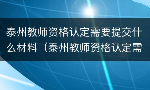 泰州教师资格认定需要提交什么材料（泰州教师资格认定需要提交什么材料和手续）