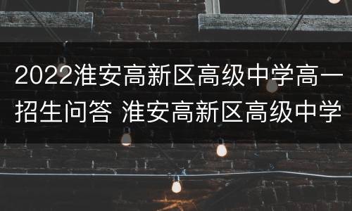 2022淮安高新区高级中学高一招生问答 淮安高新区高级中学招生简章