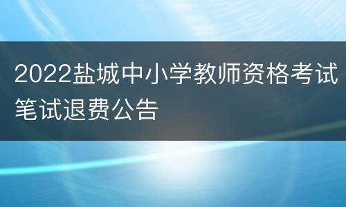 2022盐城中小学教师资格考试笔试退费公告