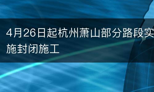 4月26日起杭州萧山部分路段实施封闭施工