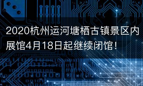 2020杭州运河塘栖古镇景区内展馆4月18日起继续闭馆！