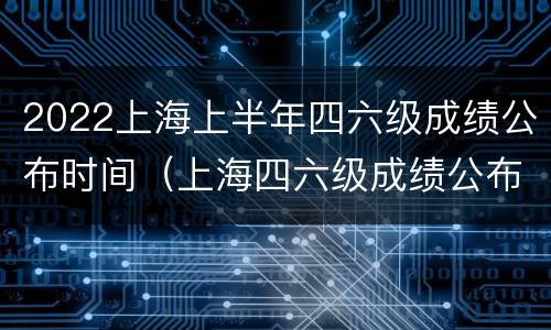 2022上海上半年四六级成绩公布时间（上海四六级成绩公布的时间2021）