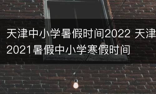 天津中小学暑假时间2022 天津2021暑假中小学寒假时间