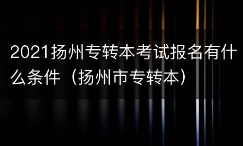 2021扬州专转本考试报名有什么条件（扬州市专转本）